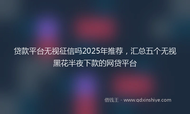 贷款平台无视征信吗2025年推荐，汇总五个无视黑花半夜下款的网贷平台