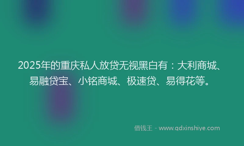 2025年的重庆私人放贷无视黑白有：大利商城、易融贷宝、小铭商城、极速贷、易得花等。