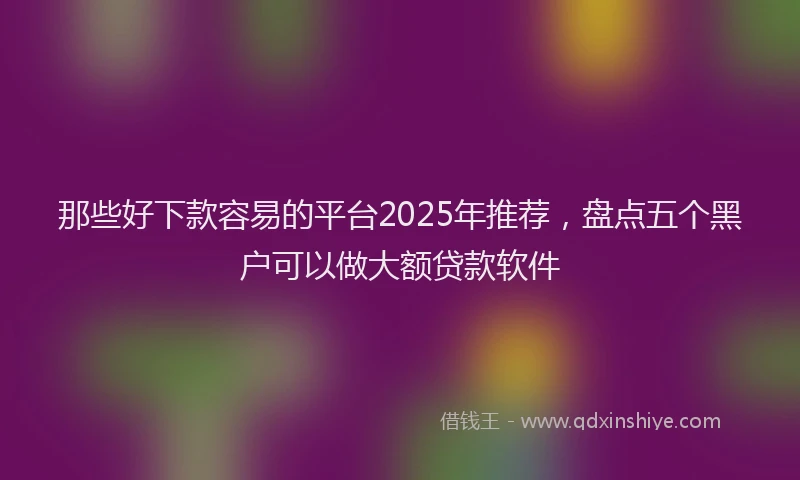 那些好下款容易的平台2025年推荐，盘点五个黑户可以做大额贷款软件