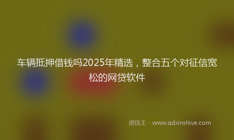 车辆抵押借钱吗2025年精选，整合五个对征信宽松的网贷软件