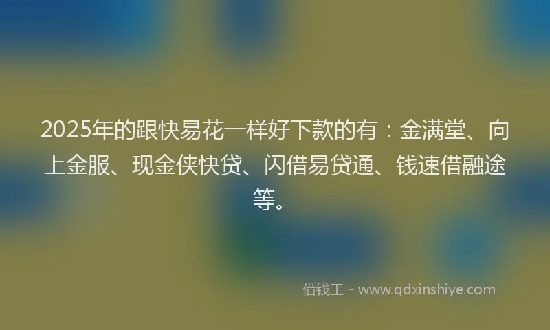2025年的跟快易花一样好下款的有：金满堂、向上金服、现金侠快贷、闪借易贷通、钱速借融途等。