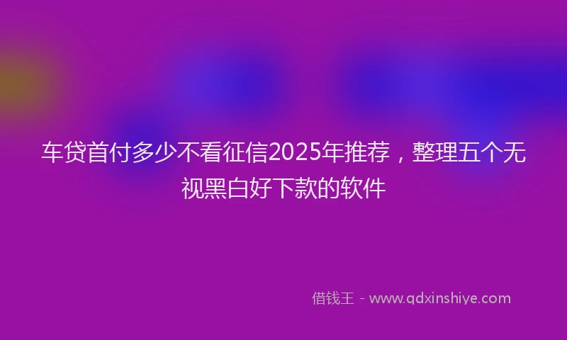 车贷首付多少不看征信2025年推荐，整理五个无视黑白好下款的软件