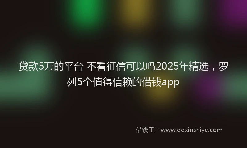 贷款5万的平台 不看征信可以吗2025年精选，罗列5个值得信赖的借钱app