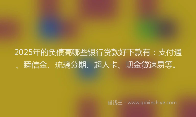 2025年的负债高哪些银行贷款好下款有：支付通、瞬信金、琉璃分期、超人卡、现金贷速易等。