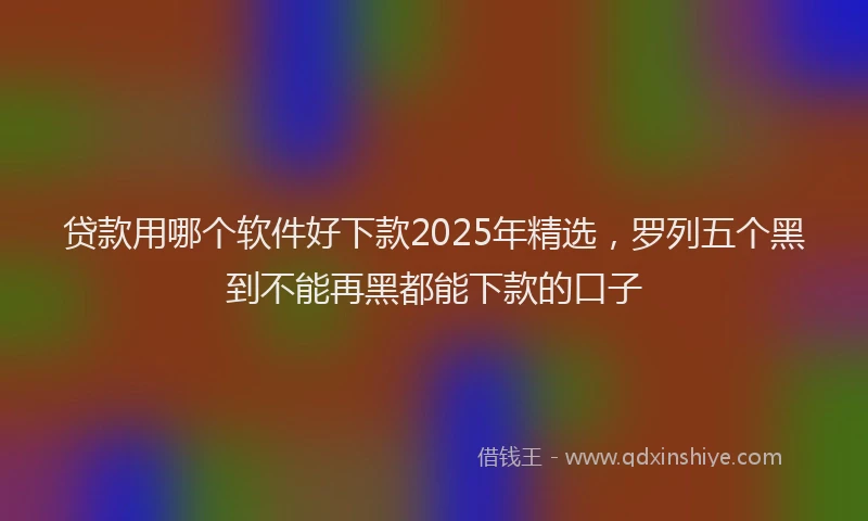 贷款用哪个软件好下款2025年精选，罗列五个黑到不能再黑都能下款的口子
