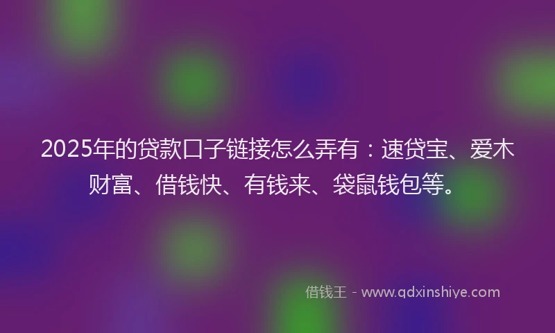 2025年的贷款口子链接怎么弄有：速贷宝、爱木财富、借钱快、有钱来、袋鼠钱包等。