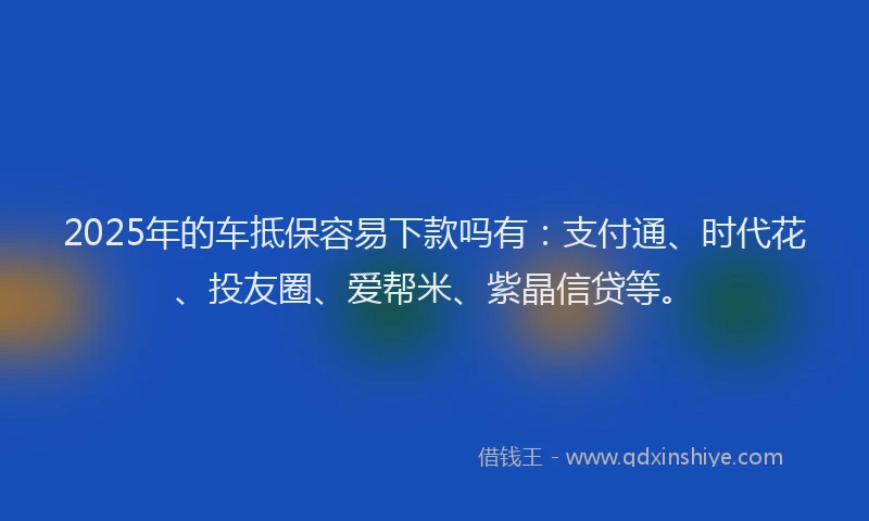 2025年的车抵保容易下款吗有：支付通、时代花、投友圈、爱帮米、紫晶信贷等。