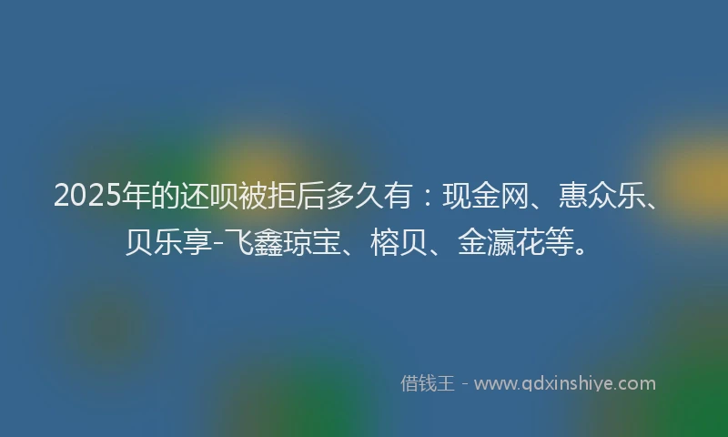 2025年的还呗被拒后多久有：现金网、惠众乐、贝乐享-飞鑫琼宝、榕贝、金瀛花等。