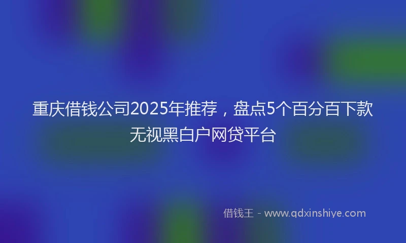 重庆借钱公司2025年推荐，盘点5个百分百下款无视黑白户网贷平台