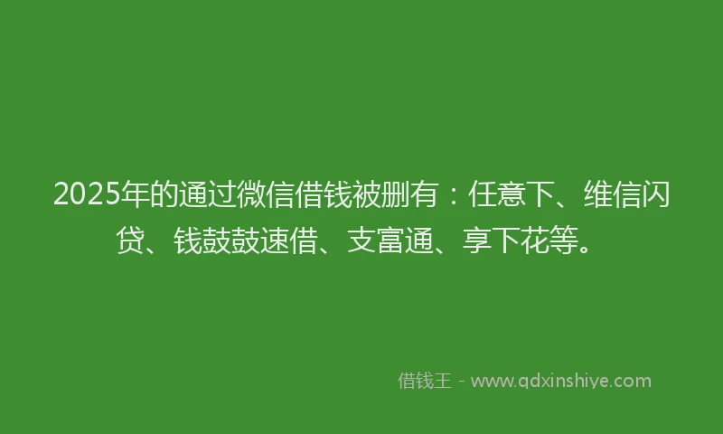 2025年的通过微信借钱被删有：任意下、维信闪贷、钱鼓鼓速借、支富通、享下花等。
