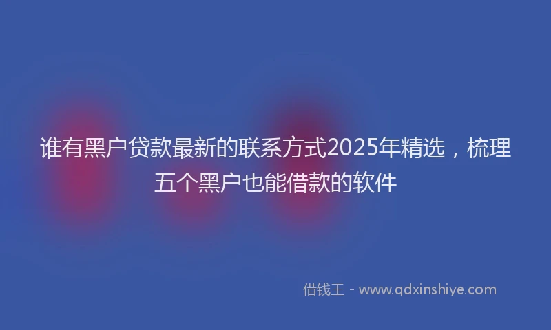 谁有黑户贷款最新的联系方式2025年精选，梳理五个黑户也能借款的软件