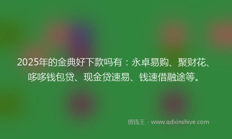 2025年的金典好下款吗有：永卓易购、聚财花、哆哆钱包贷、现金贷速易、钱速借融途等。