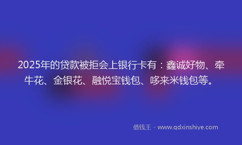 2025年的贷款被拒会上银行卡有：鑫诚好物、牵牛花、金银花、融悦宝钱包、哆来米钱包等。