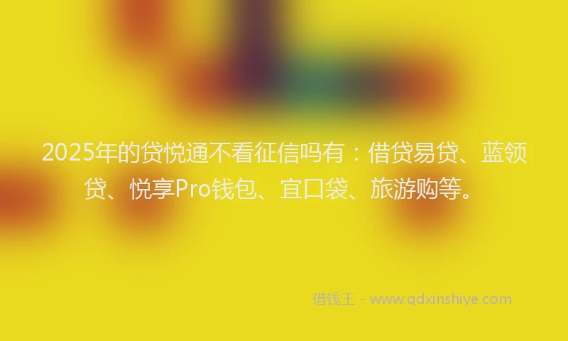 2025年的贷悦通不看征信吗有：借贷易贷、蓝领贷、悦享Pro钱包、宜口袋、旅游购等。