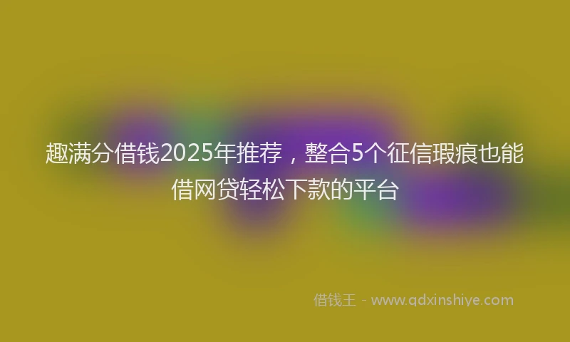 趣满分借钱2025年推荐，整合5个征信瑕疵也能借网贷轻松下款的平台