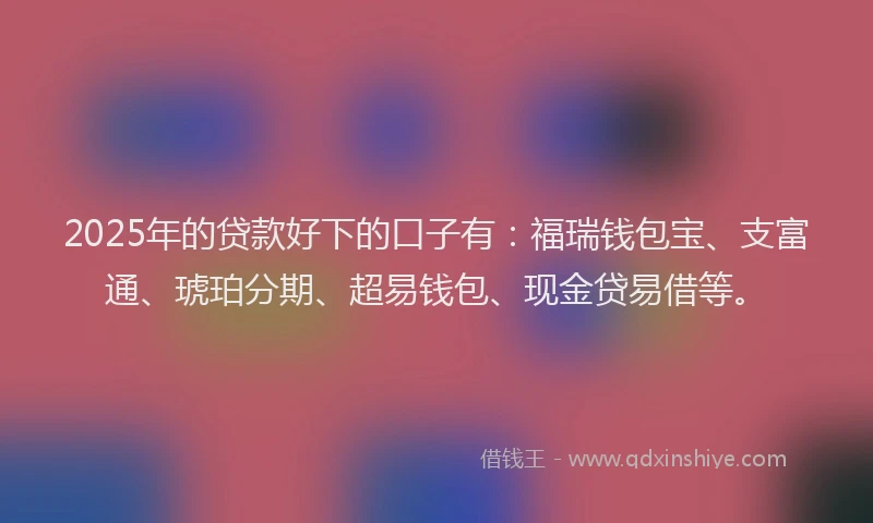 2025年的贷款好下的口子有：福瑞钱包宝、支富通、琥珀分期、超易钱包、现金贷易借等。
