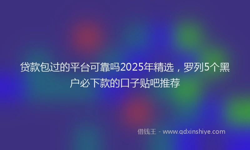 贷款包过的平台可靠吗2025年精选，罗列5个黑户必下款的口子贴吧推荐