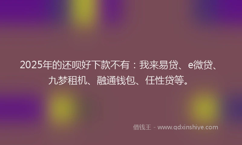 2025年的还呗好下款不有：我来易贷、e微贷、九梦租机、融通钱包、任性贷等。