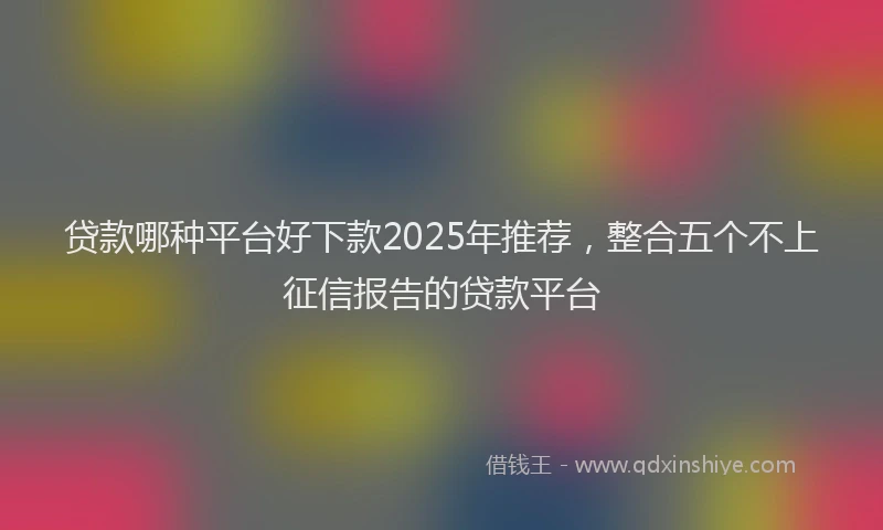 贷款哪种平台好下款2025年推荐，整合五个不上征信报告的贷款平台