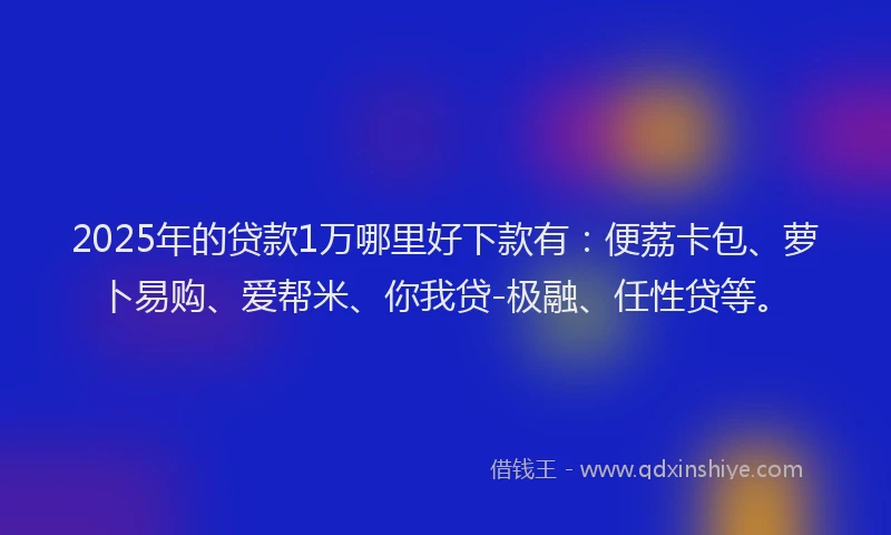2025年的贷款1万哪里好下款有：便荔卡包、萝卜易购、爱帮米、你我贷-极融、任性贷等。