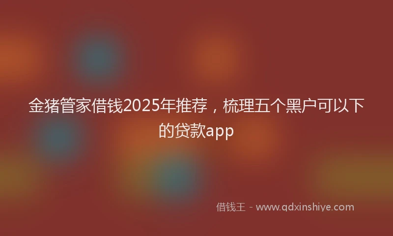 金猪管家借钱2025年推荐，梳理五个黑户可以下的贷款app