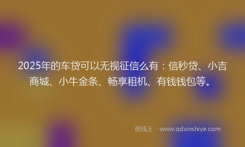 2025年的车贷可以无视征信么有：信秒贷、小吉商城、小牛金条、畅享租机、有钱钱包等。