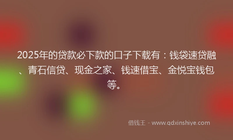 2025年的贷款必下款的口子下载有：钱袋速贷融、青石信贷、现金之家、钱速借宝、金悦宝钱包等。