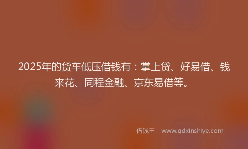 2025年的货车低压借钱有：掌上贷、好易借、钱来花、同程金融、京东易借等。
