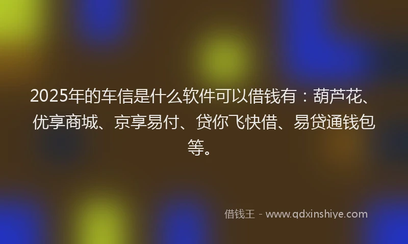 2025年的车信是什么软件可以借钱有：葫芦花、优享商城、京享易付、贷你飞快借、易贷通钱包等。