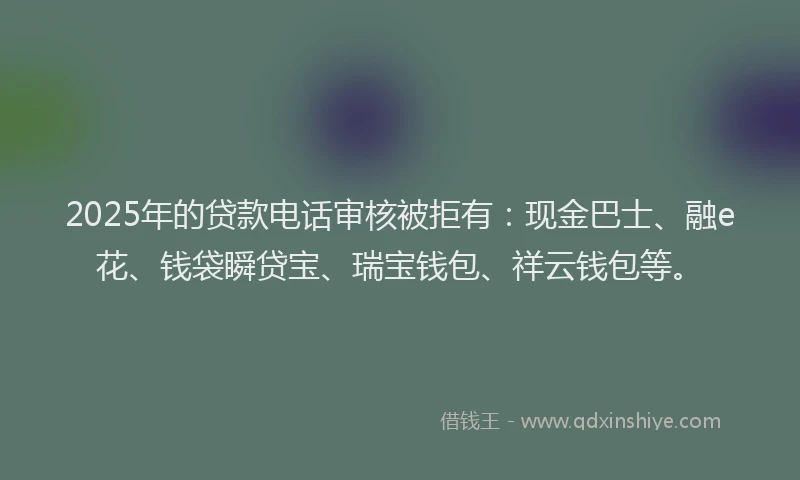 2025年的贷款电话审核被拒有：现金巴士、融e花、钱袋瞬贷宝、瑞宝钱包、祥云钱包等。
