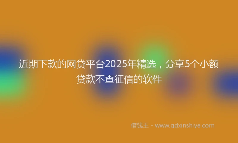 近期下款的网贷平台2025年精选，分享5个小额贷款不查征信的软件
