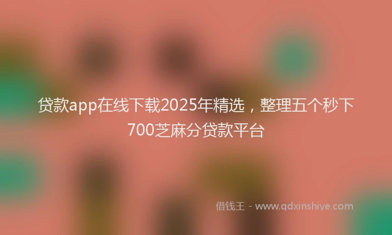 贷款app在线下载2025年精选，整理五个秒下700芝麻分贷款平台