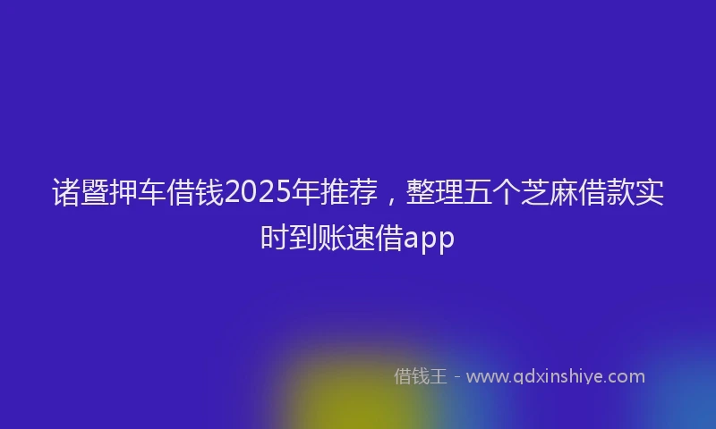 诸暨押车借钱2025年推荐，整理五个芝麻借款实时到账速借app