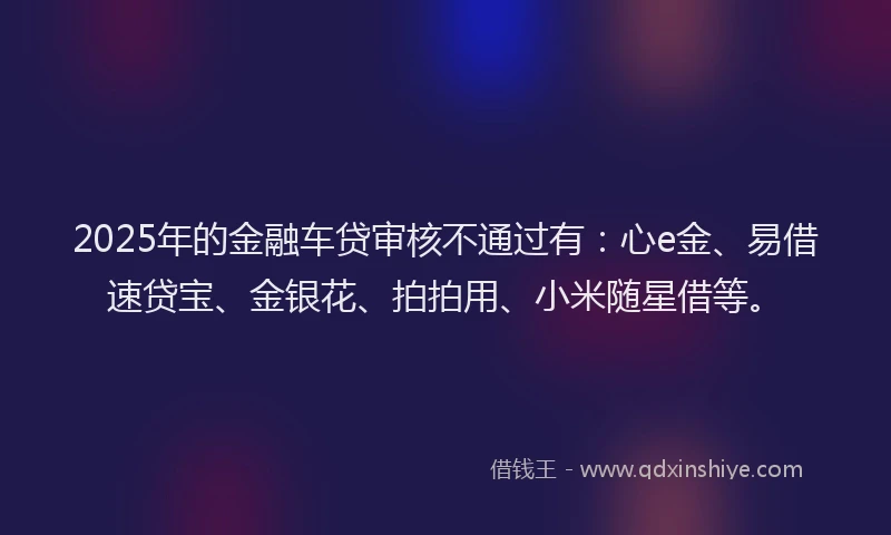 2025年的金融车贷审核不通过有：心e金、易借速贷宝、金银花、拍拍用、小米随星借等。
