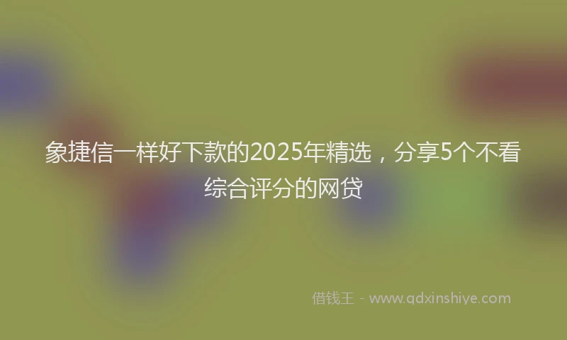 象捷信一样好下款的2025年精选，分享5个不看综合评分的网贷