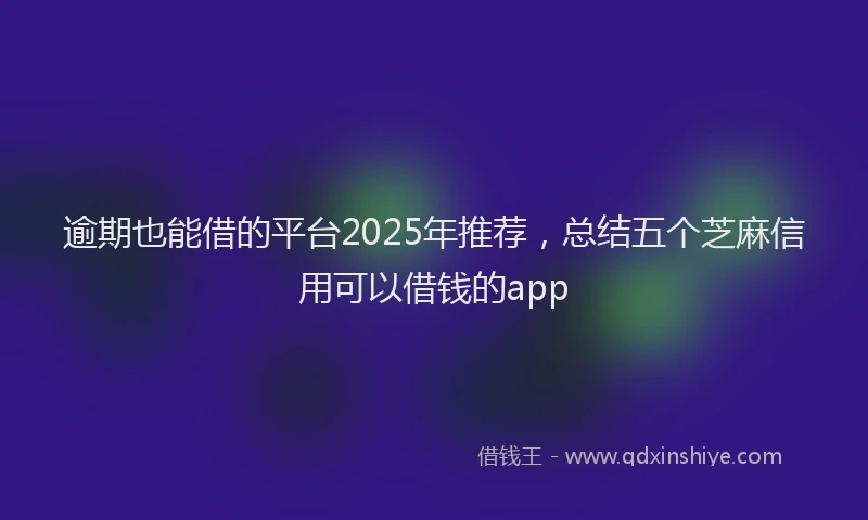 逾期也能借的平台2025年推荐，总结五个芝麻信用可以借钱的app