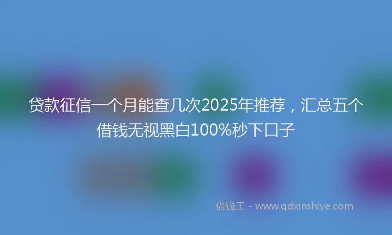 贷款征信一个月能查几次2025年推荐，汇总五个借钱无视黑白100%秒下口子