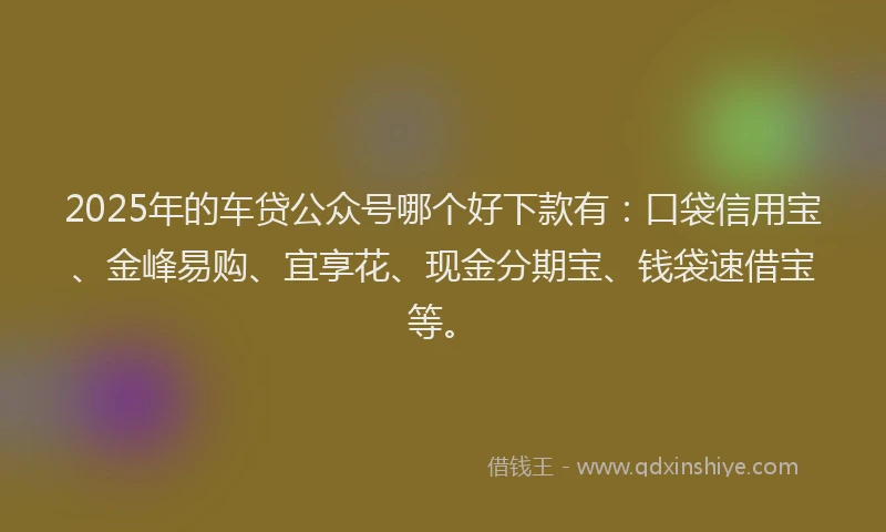 2025年的车贷公众号哪个好下款有：口袋信用宝、金峰易购、宜享花、现金分期宝、钱袋速借宝等。