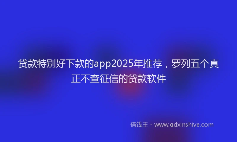 贷款特别好下款的app2025年推荐，罗列五个真正不查征信的贷款软件