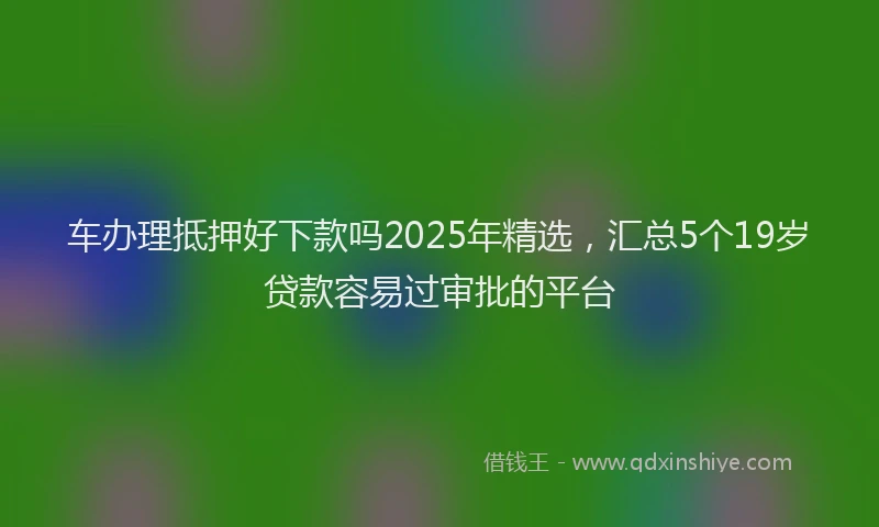 车办理抵押好下款吗2025年精选，汇总5个19岁贷款容易过审批的平台