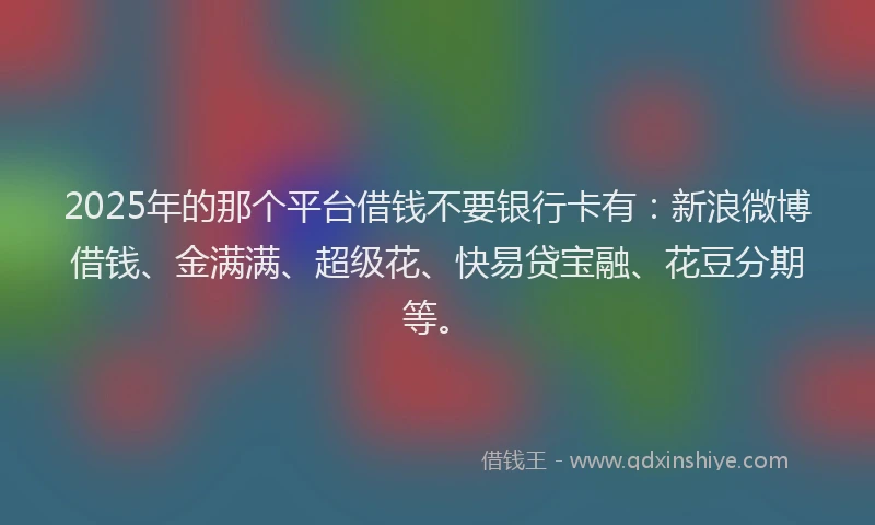 2025年的那个平台借钱不要银行卡有：新浪微博借钱、金满满、超级花、快易贷宝融、花豆分期等。