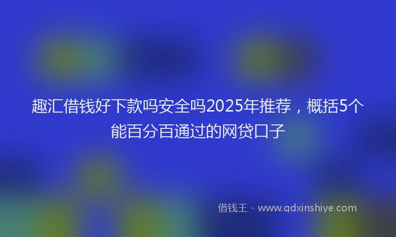 趣汇借钱好下款吗安全吗2025年推荐，概括5个能百分百通过的网贷口子