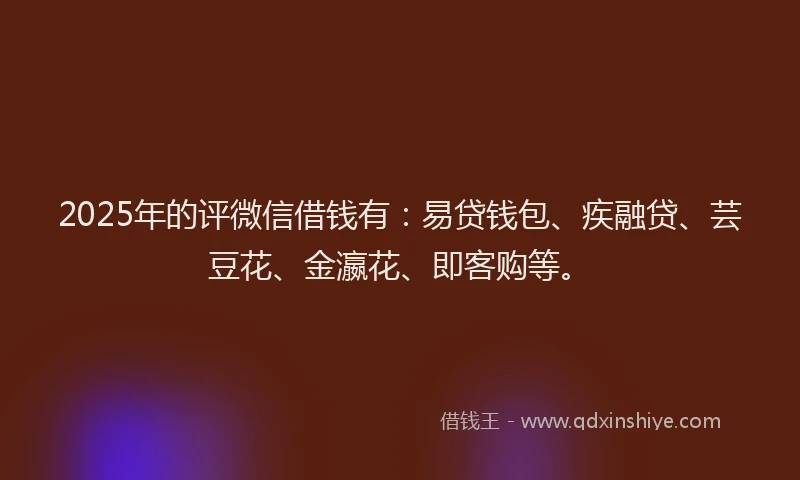 2025年的评微信借钱有：易贷钱包、疾融贷、芸豆花、金瀛花、即客购等。