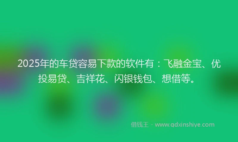 2025年的车贷容易下款的软件有：飞融金宝、优投易贷、吉祥花、闪银钱包、想借等。
