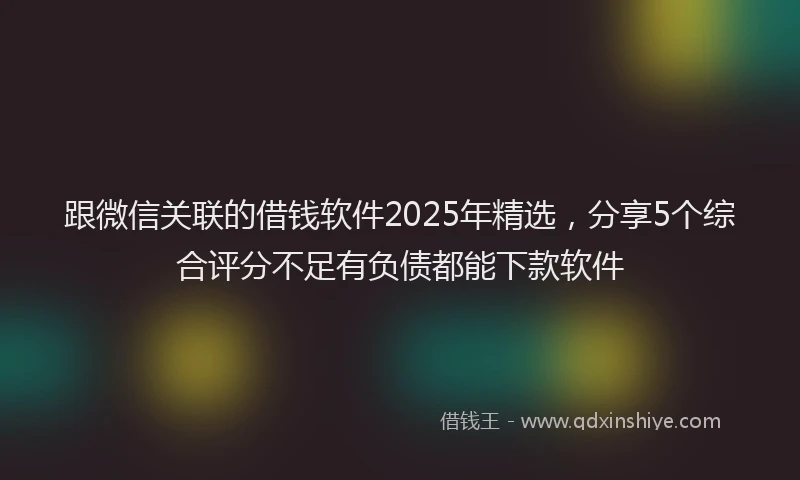 跟微信关联的借钱软件2025年精选，分享5个综合评分不足有负债都能下款软件