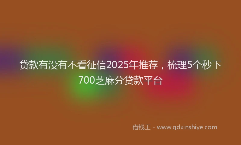 贷款有没有不看征信2025年推荐，梳理5个秒下700芝麻分贷款平台
