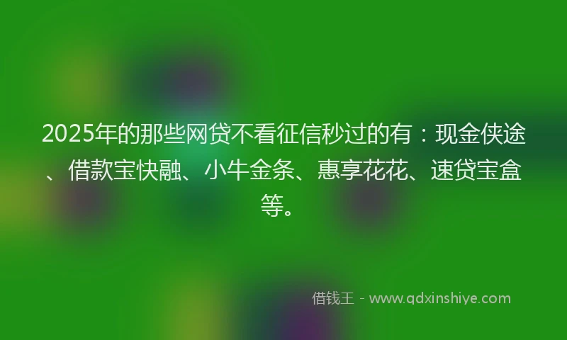 2025年的那些网贷不看征信秒过的有：现金侠途、借款宝快融、小牛金条、惠享花花、速贷宝盒等。
