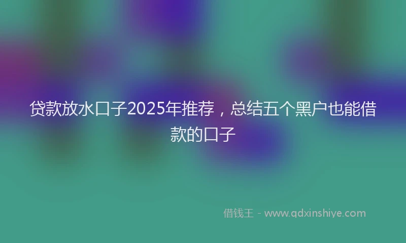 贷款放水口子2025年推荐，总结五个黑户也能借款的口子