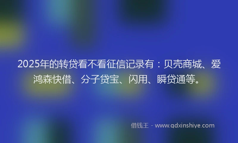 2025年的转贷看不看征信记录有：贝壳商城、爱鸿森快借、分子贷宝、闪用、瞬贷通等。