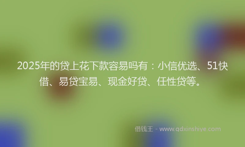 2025年的贷上花下款容易吗有：小信优选、51快借、易贷宝易、现金好贷、任性贷等。